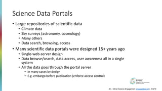 Science Data Portals
• Large repositories of scientific data
• Climate data
• Sky surveys (astronomy, cosmology)
• Many others
• Data search, browsing, access
• Many scientific data portals were designed 15+ years ago
• Single-web-server design
• Data browse/search, data access, user awareness all in a single
system
• All the data goes through the portal server
• In many cases by design
• E.g. embargo before publication (enforce access control)
46 – ESnet Science Engagement (engage@es.net) - 5/3/19
 