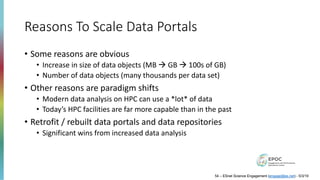 Reasons To Scale Data Portals
• Some reasons are obvious
• Increase in size of data objects (MB à GB à 100s of GB)
• Number of data objects (many thousands per data set)
• Other reasons are paradigm shifts
• Modern data analysis on HPC can use a *lot* of data
• Today’s HPC facilities are far more capable than in the past
• Retrofit / rebuilt data portals and data repositories
• Significant wins from increased data analysis
54 – ESnet Science Engagement (engage@es.net) - 5/3/19
 