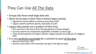 They Can Use All The Data
• Groups like these need large data sets
• Much of the data in their field is behind legacy portals
• Significant human effort to retrieve what they need
• Legacy systems perform poorly, especially at scale
• Legacy data portals are a product of their time
• We now live in the future from the perspective of those designs
• Current systems far exceed the capabilities available 15 years ago
• From the perspective of today’s systems, legacy portals are products of a bygone
past
• It is now perfectly reasonable for a scientist to want all the data
• Machine learning + HPC
• But this only works if the scientists can get to the data at scale
57 – ESnet Science Engagement (engage@es.net) - 5/3/19
 
