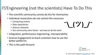 IT/Engineering (not the scientists) Have To Do This
• The scientific community cannot do this for themselves
• Individual researchers do not control the resources
• Computing centers
• Data repositories
• Science networks
• Our community owns these – we have to do the work
• Integration, performance engineering, interoperability
• Science Engagement to teach scientists how to use the
better platforms
• This is the path forward
¯_(ツ)_/¯
58 – ESnet Science Engagement (engage@es.net) - 5/3/19
 