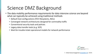 Science DMZ Background
• The data mobility performance requirements for data intensive science are beyond
what can typically be achieved using traditional methods
• Default host configurations (TCP, filesystems, NICs)
• Converged network architectures designed for commodity traffic
• Conventional security tools and policies
• Legacy data transfer tools (e.g. SCP)
• Wait-for-trouble-ticket operational models for network performance
7 – ESnet Science Engagement (engage@es.net) - 5/3/19
 