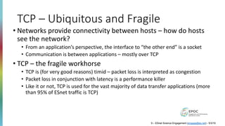 TCP – Ubiquitous and Fragile
• Networks provide connectivity between hosts – how do hosts
see the network?
• From an application’s perspective, the interface to “the other end” is a socket
• Communication is between applications – mostly over TCP
• TCP – the fragile workhorse
• TCP is (for very good reasons) timid – packet loss is interpreted as congestion
• Packet loss in conjunction with latency is a performance killer
• Like it or not, TCP is used for the vast majority of data transfer applications (more
than 95% of ESnet traffic is TCP)
9 – ESnet Science Engagement (engage@es.net) - 5/3/19
 