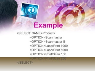 <SELECT NAME=Product>
<OPTION>Scanmaster
<OPTION>Scanmaster II
<OPTION>LaserPrint 1000
<OPTION>LaserPrint 5000
<OPTION>Print/Scan 150
<OPTION>Print/Scan 250
</SELECT>
Example
 
