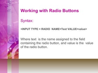 Working with Radio Buttons
Syntax:
<INPUT TYPE = RADIO NAME=Text VALUE=value>
Where text is the name assigned to the field
containing the radio button, and value is the value
of the radio button.
 