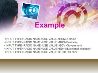 Example
<INPUT TYPE=RADIO NAME=USE VALUE=HOME>Home
<INPUT TYPE=RADIO NAME=USE VALUE=BUS>Business
<INPUT TYPE=RADIO NAME=USE VALUE=GOV>Government
<INPUT TYPE=RADIO NAME=USE VALUE=ED>Educational Institution
<INPUT TYPE=RADIO NAME=USE VALUE=OTHER>Other
 