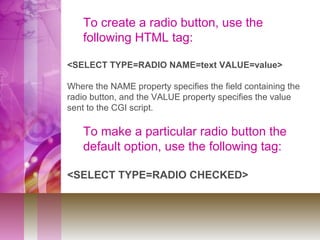 To create a radio button, use the
following HTML tag:
<SELECT TYPE=RADIO NAME=text VALUE=value>
Where the NAME property specifies the field containing the
radio button, and the VALUE property specifies the value
sent to the CGI script.
To make a particular radio button the
default option, use the following tag:
<SELECT TYPE=RADIO CHECKED>
 
