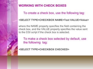 WORKING WITH CHECK BOXES
To create a check box, use the following tag:
<SELECT TYPE=CHECKBOX NAME=Text VALUE=Value>
where the NAME property specifies the field containing the
check box, and the VALUE property specifies the value sent
to the CGI script if the check box is selected.
To make a check box selected by default, use
the following tag:
<SELECT TYPE=CHECKBOX CHECKED>
 