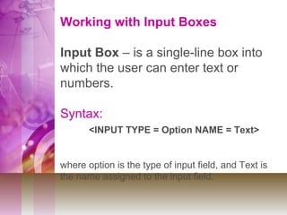 Working with Input Boxes
Input Box – is a single-line box into
which the user can enter text or
numbers.
Syntax:
<INPUT TYPE = Option NAME = Text>
where option is the type of input field, and Text is
the name assigned to the input field.
 