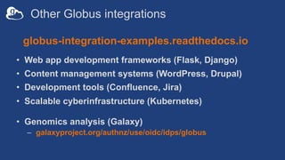 Other Globus integrations
• Web app development frameworks (Flask, Django)
• Content management systems (WordPress, Drupal)
• Development tools (Confluence, Jira)
• Scalable cyberinfrastructure (Kubernetes)
• Genomics analysis (Galaxy)
– galaxyproject.org/authnz/use/oidc/idps/globus
globus-integration-examples.readthedocs.io
 