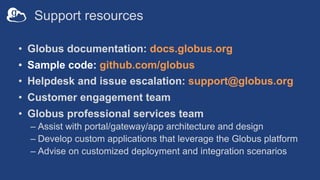 Support resources
• Globus documentation: docs.globus.org
• Sample code: github.com/globus
• Helpdesk and issue escalation: support@globus.org
• Customer engagement team
• Globus professional services team
– Assist with portal/gateway/app architecture and design
– Develop custom applications that leverage the Globus platform
– Advise on customized deployment and integration scenarios
 
