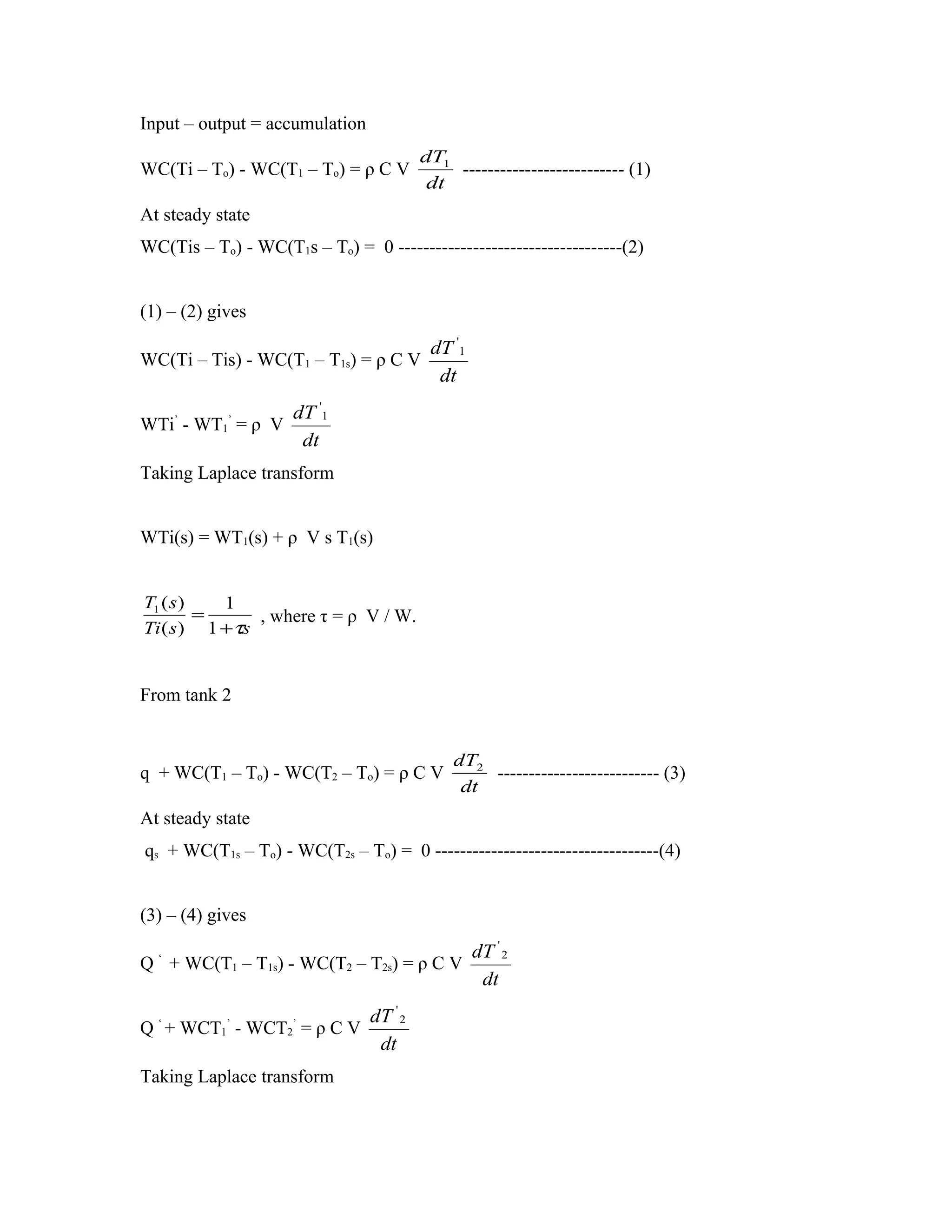 Input – output = accumulation
                                       dT1
WC(Ti – To) - WC(T1 – To) = ρ C V          -------------------------- (1)
                                        dt
At steady state
WC(Tis – To) - WC(T1s – To) = 0 ------------------------------------(2)


(1) – (2) gives
                                        dT '1
WC(Ti – Tis) - WC(T1 – T1s) = ρ C V
                                         dt

      ’     ’   dT '1
WTi - WT1 = ρ V
                 dt
Taking Laplace transform


WTi(s) = WT1(s) + ρ V s T1(s)


T1 ( s )   1
         =     , where τ = ρ V / W.
Ti ( s ) 1 +τs


From tank 2


                                            dT2
q + WC(T1 – To) - WC(T2 – To) = ρ C V           -------------------------- (3)
                                             dt
At steady state
qs + WC(T1s – To) - WC(T2s – To) = 0 ------------------------------------(4)


(3) – (4) gives
                                                dT ' 2
Q ‘ + WC(T1 – T1s) - WC(T2 – T2s) = ρ C V
                                                 dt

  ‘         ’        ’  dT ' 2
Q + WCT1 - WCT2 = ρ C V
                         dt
Taking Laplace transform
 