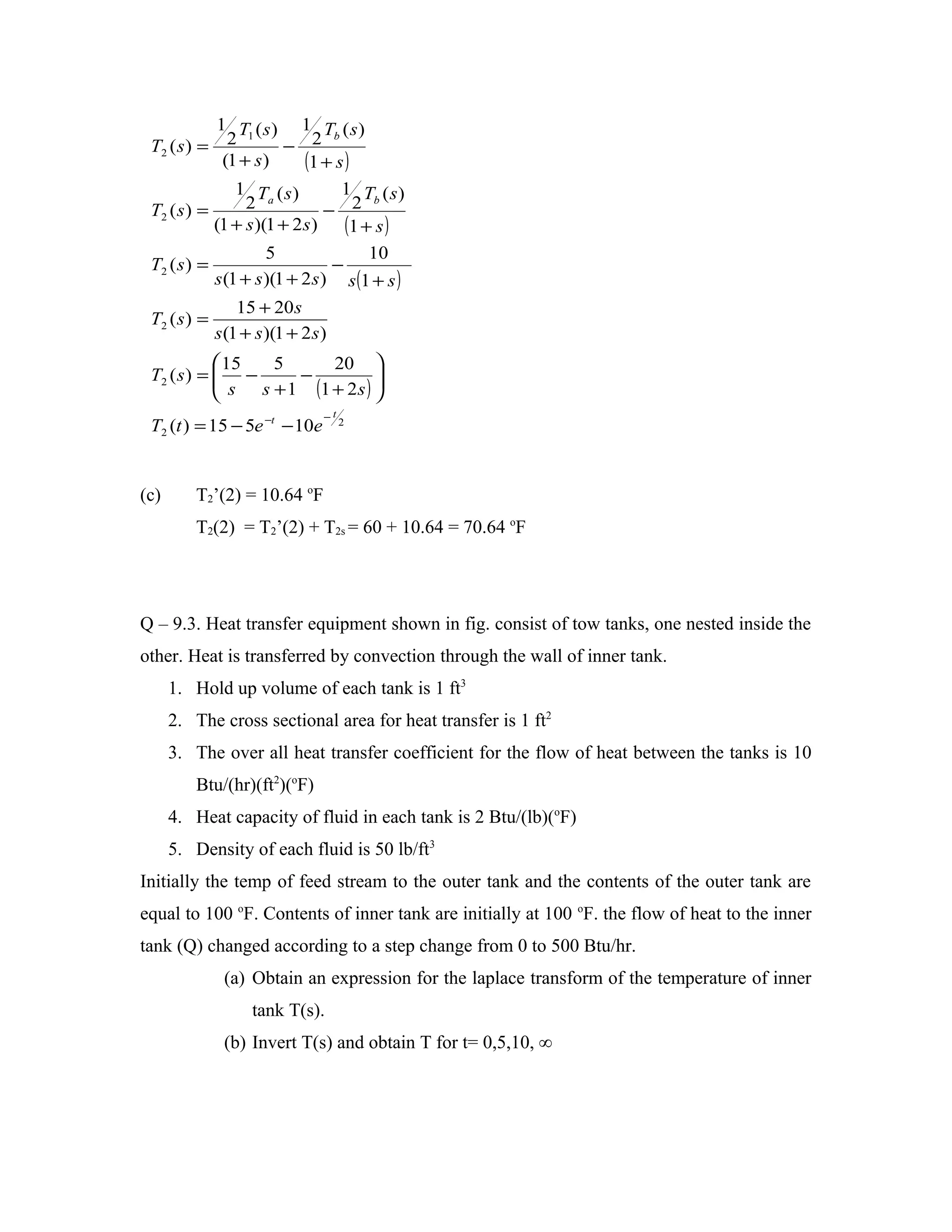 1 T (s) 1 T (s)
 T2 ( s ) = 2           − 2
                  1             b

             (1 + s )      (1 + s )
                1 Ta ( s )        1 Tb ( s )
 T2 ( s ) =       2            − 2
            (1 + s )(1 + 2 s ) (1 + s )
                     5               10
 T2 ( s ) =                     −
            s (1 + s )(1 + 2 s ) s (1 + s )
                  15 + 20 s
 T2 ( s ) =
              s (1 + s )(1 + 2 s )
             15  5        20 
 T2 ( s ) =  −
             s s + 1 − (1 + 2 s ) 
                                   
                                  
                                 −t
 T2 (t ) = 15 − 5e −t − 10e           2




(c)      T2’(2) = 10.64 oF
         T2(2) = T2’(2) + T2s = 60 + 10.64 = 70.64 oF




Q – 9.3. Heat transfer equipment shown in fig. consist of tow tanks, one nested inside the
other. Heat is transferred by convection through the wall of inner tank.
      1. Hold up volume of each tank is 1 ft3
      2. The cross sectional area for heat transfer is 1 ft2
      3. The over all heat transfer coefficient for the flow of heat between the tanks is 10
         Btu/(hr)(ft2)(oF)
      4. Heat capacity of fluid in each tank is 2 Btu/(lb)(oF)
      5. Density of each fluid is 50 lb/ft3
Initially the temp of feed stream to the outer tank and the contents of the outer tank are
equal to 100 oF. Contents of inner tank are initially at 100 oF. the flow of heat to the inner
tank (Q) changed according to a step change from 0 to 500 Btu/hr.
               (a) Obtain an expression for the laplace transform of the temperature of inner
                    tank T(s).
               (b) Invert T(s) and obtain T for t= 0,5,10, ∞
 