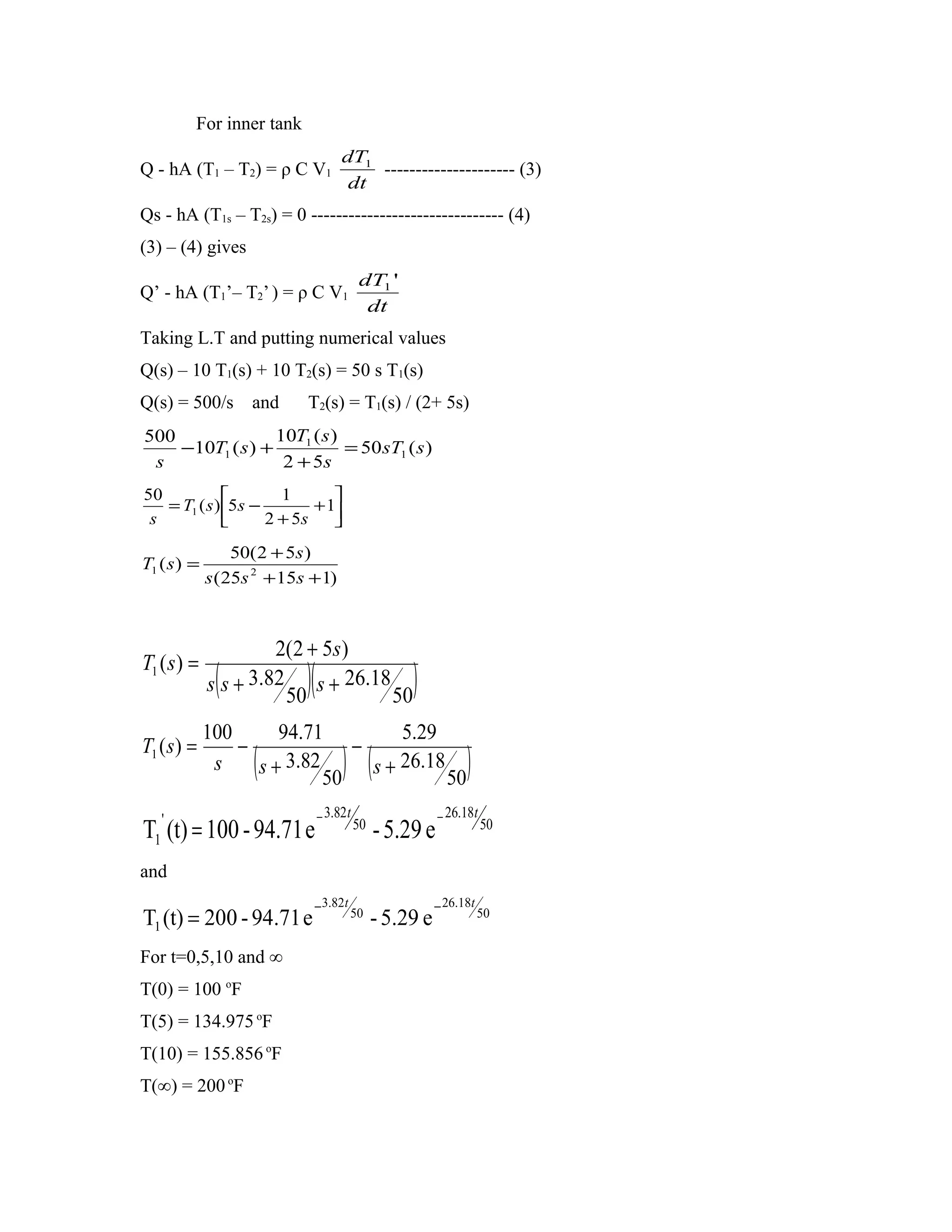 For inner tank
                                     dT1
Q - hA (T1 – T2) = ρ C V1                --------------------- (3)
                                      dt
Qs - hA (T1s – T2s) = 0 ------------------------------- (4)
(3) – (4) gives
                                           dT1 '
Q’ - hA (T1’– T2’ ) = ρ C V1
                                            dt
Taking L.T and putting numerical values
Q(s) – 10 T1(s) + 10 T2(s) = 50 s T1(s)
Q(s) = 500/s and           T2(s) = T1(s) / (2+ 5s)
500               10T1 ( s )
    −10T1 ( s ) +            = 50 sT1 ( s )
 s                 2 + 5s
50                   1       
   = T1 ( s ) 5s −        + 1
 s                 2 + 5s    
                 50(2 + 5s )
T1 ( s ) =
             s (25s 2 + 15s + 1)



                      2(2 + 5s )
T1 ( s ) =
              (            )(
             s s + 3.82 s + 26.18
                       50         50
                                                     )
             100      94.71          5.29
T1 ( s ) =       −             −
              s     (
                   s + 3.82
                            50
                                      ) (
                                 s + 26.18
                                           50
                                                                 )
   '                            − 3.82 t                   − 26.18t
T1 (t) = 100 - 94.71 e                     50
                                                - 5.29 e              50


and
                            − 3.82t                        − 26.18t
T1 (t) = 200 - 94.71 e                 50
                                                - 5.29 e              50


For t=0,5,10 and ∞
T(0) = 100 oF
T(5) = 134.975 oF
T(10) = 155.856 oF
T(∞) = 200 oF
 