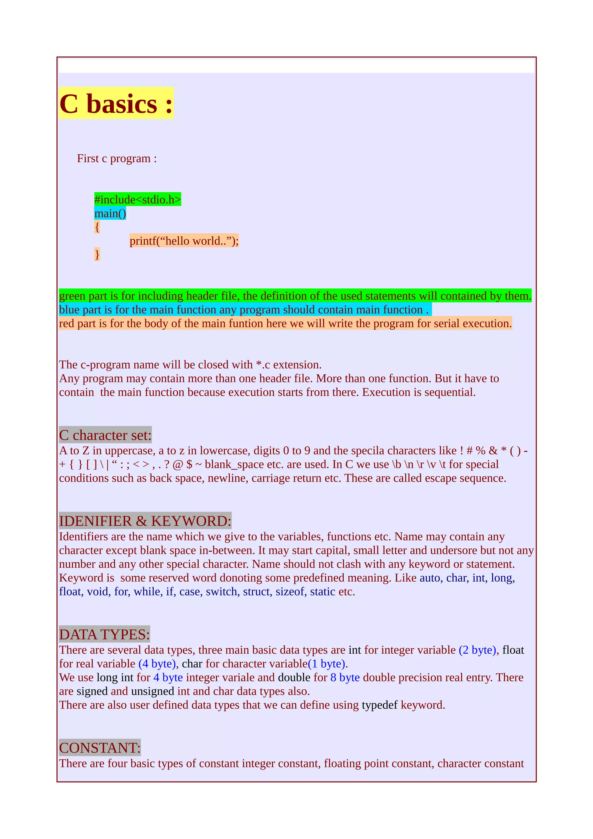 C basics : 
First c program : 
#include<stdio.h> 
main() 
{ 
printf(“hello world..”); 
} 
green part is for including header file, the definition of the used statements will contained by them. 
blue part is for the main function any program should contain main function . 
red part is for the body of the main funtion here we will write the program for serial execution. 
The c-program name will be closed with *.c extension. 
Any program may contain more than one header file. More than one function. But it have to 
contain the main function because execution starts from there. Execution is sequential. 
C character set: 
A to Z in uppercase, a to z in lowercase, digits 0 to 9 and the specila characters like ! # % & * ( ) - 
+ { } [ ]  | “ : ; < > , . ? @ $ ~ blank_space etc. are used. In C we use b n r v t for special 
conditions such as back space, newline, carriage return etc. These are called escape sequence. 
IDENIFIER & KEYWORD: 
Identifiers are the name which we give to the variables, functions etc. Name may contain any 
character except blank space in-between. It may start capital, small letter and undersore but not any 
number and any other special character. Name should not clash with any keyword or statement. 
Keyword is some reserved word donoting some predefined meaning. Like auto, char, int, long, 
float, void, for, while, if, case, switch, struct, sizeof, static etc. 
DATA TYPES: 
There are several data types, three main basic data types are int for integer variable (2 byte), float 
for real variable (4 byte), char for character variable(1 byte). 
We use long int for 4 byte integer variale and double for 8 byte double precision real entry. There 
are signed and unsigned int and char data types also. 
There are also user defined data types that we can define using typedef keyword. 
CONSTANT: 
There are four basic types of constant integer constant, floating point constant, character constant 
 