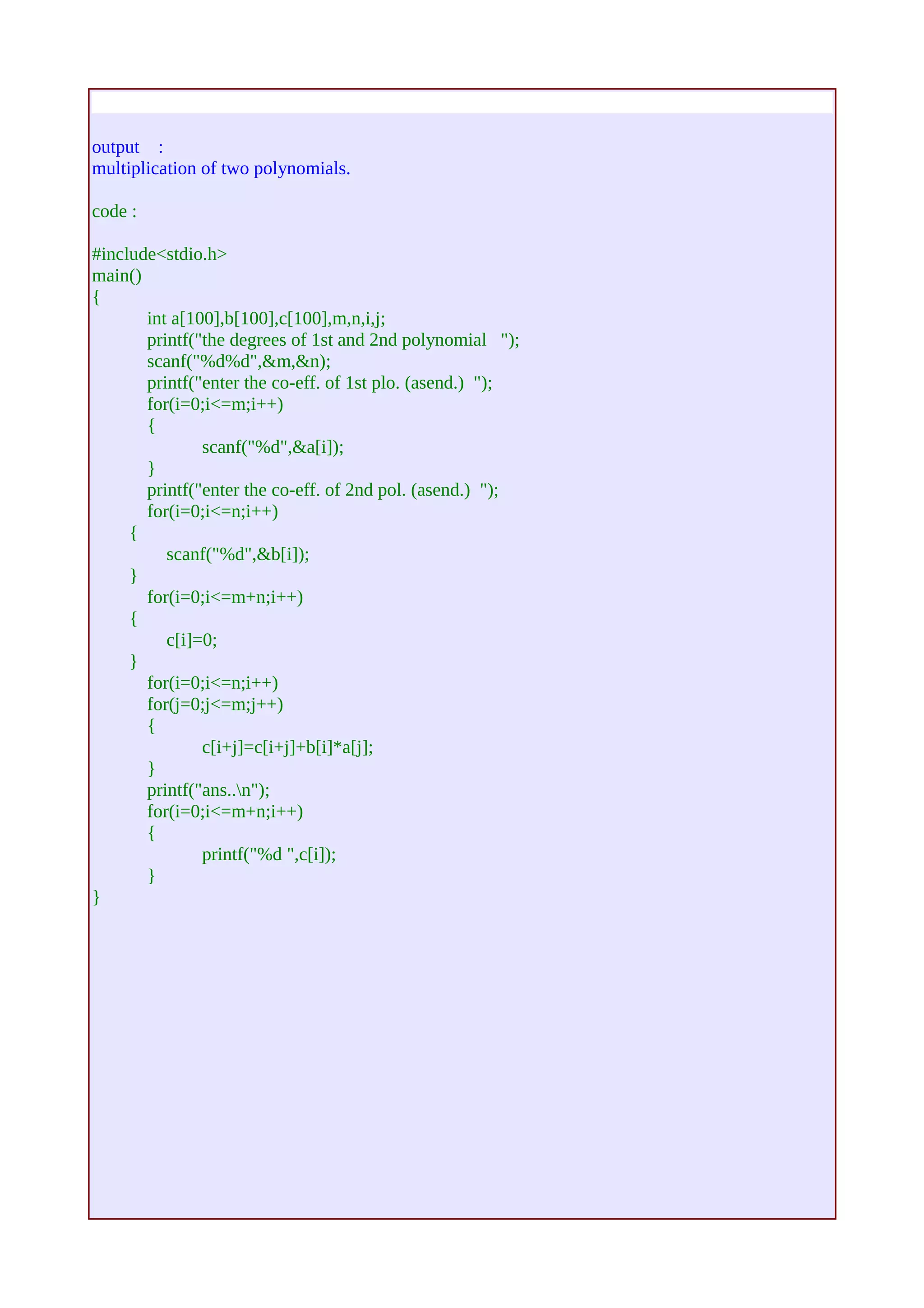 output : 
multiplication of two polynomials. 
code : 
#include<stdio.h> 
main() 
{ 
int a[100],b[100],c[100],m,n,i,j; 
printf("the degrees of 1st and 2nd polynomial "); 
scanf("%d%d",&m,&n); 
printf("enter the co-eff. of 1st plo. (asend.) "); 
for(i=0;i<=m;i++) 
{ 
scanf("%d",&a[i]); 
} 
printf("enter the co-eff. of 2nd pol. (asend.) "); 
for(i=0;i<=n;i++) 
{ 
scanf("%d",&b[i]); 
} 
for(i=0;i<=m+n;i++) 
{ 
c[i]=0; 
} 
for(i=0;i<=n;i++) 
for(j=0;j<=m;j++) 
{ 
c[i+j]=c[i+j]+b[i]*a[j]; 
} 
printf("ans..n"); 
for(i=0;i<=m+n;i++) 
{ 
printf("%d ",c[i]); 
} 
} 
 
