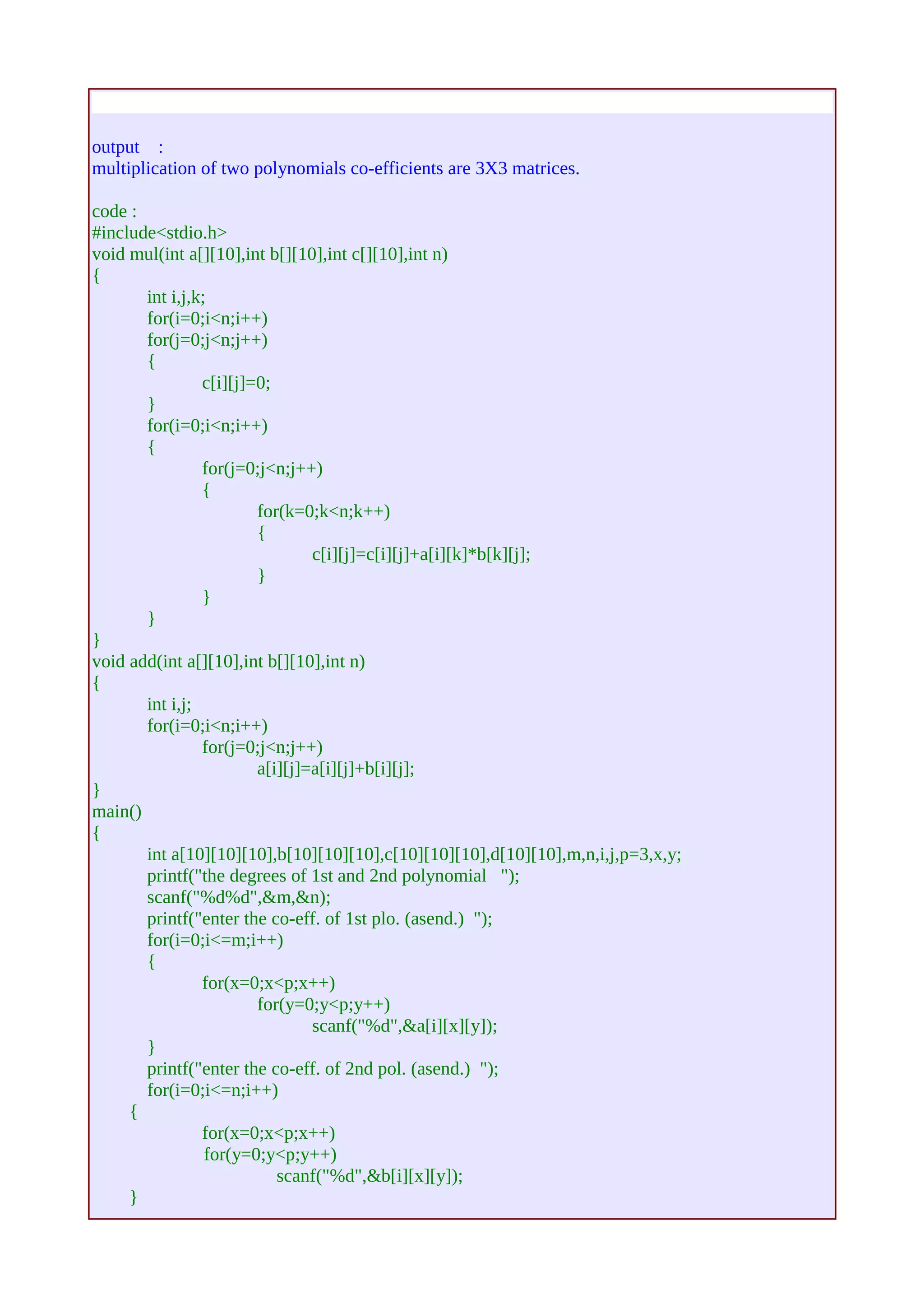 output : 
multiplication of two polynomials co-efficients are 3Χ3 matrices. 
code : 
#include<stdio.h> 
void mul(int a[][10],int b[][10],int c[][10],int n) 
{ 
int i,j,k; 
for(i=0;i<n;i++) 
for(j=0;j<n;j++) 
{ 
c[i][j]=0; 
} 
for(i=0;i<n;i++) 
{ 
for(j=0;j<n;j++) 
{ 
for(k=0;k<n;k++) 
{ 
c[i][j]=c[i][j]+a[i][k]*b[k][j]; 
} 
} 
} 
} 
void add(int a[][10],int b[][10],int n) 
{ 
int i,j; 
for(i=0;i<n;i++) 
for(j=0;j<n;j++) 
a[i][j]=a[i][j]+b[i][j]; 
} 
main() 
{ 
int a[10][10][10],b[10][10][10],c[10][10][10],d[10][10],m,n,i,j,p=3,x,y; 
printf("the degrees of 1st and 2nd polynomial "); 
scanf("%d%d",&m,&n); 
printf("enter the co-eff. of 1st plo. (asend.) "); 
for(i=0;i<=m;i++) 
{ 
for(x=0;x<p;x++) 
for(y=0;y<p;y++) 
scanf("%d",&a[i][x][y]); 
} 
printf("enter the co-eff. of 2nd pol. (asend.) "); 
for(i=0;i<=n;i++) 
{ 
for(x=0;x<p;x++) 
for(y=0;y<p;y++) 
scanf("%d",&b[i][x][y]); 
} 
 