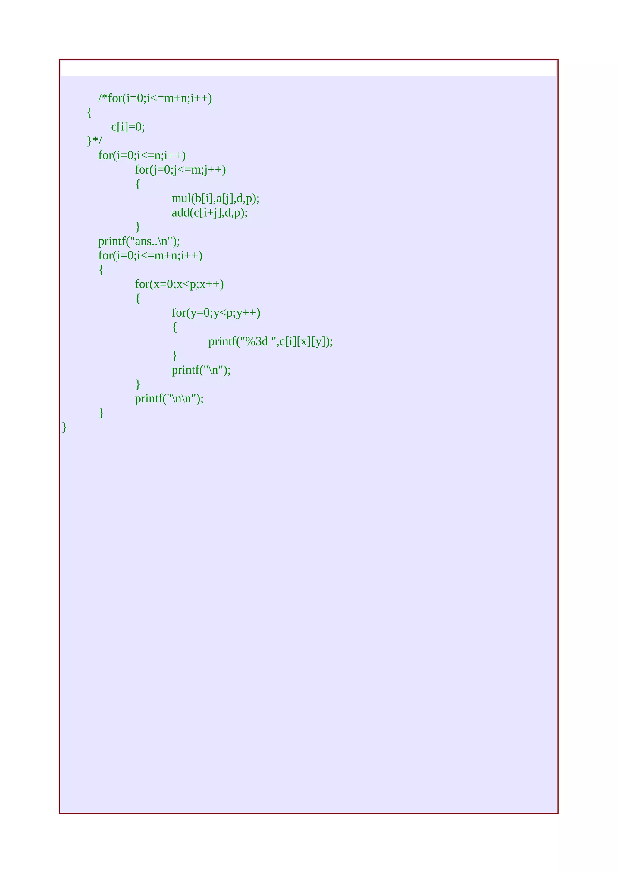 /*for(i=0;i<=m+n;i++) 
{ 
c[i]=0; 
}*/ 
for(i=0;i<=n;i++) 
for(j=0;j<=m;j++) 
{ 
mul(b[i],a[j],d,p); 
add(c[i+j],d,p); 
} 
printf("ans..n"); 
for(i=0;i<=m+n;i++) 
{ 
for(x=0;x<p;x++) 
{ 
for(y=0;y<p;y++) 
{ 
printf("%3d ",c[i][x][y]); 
} 
printf("n"); 
} 
printf("nn"); 
} 
} 
 