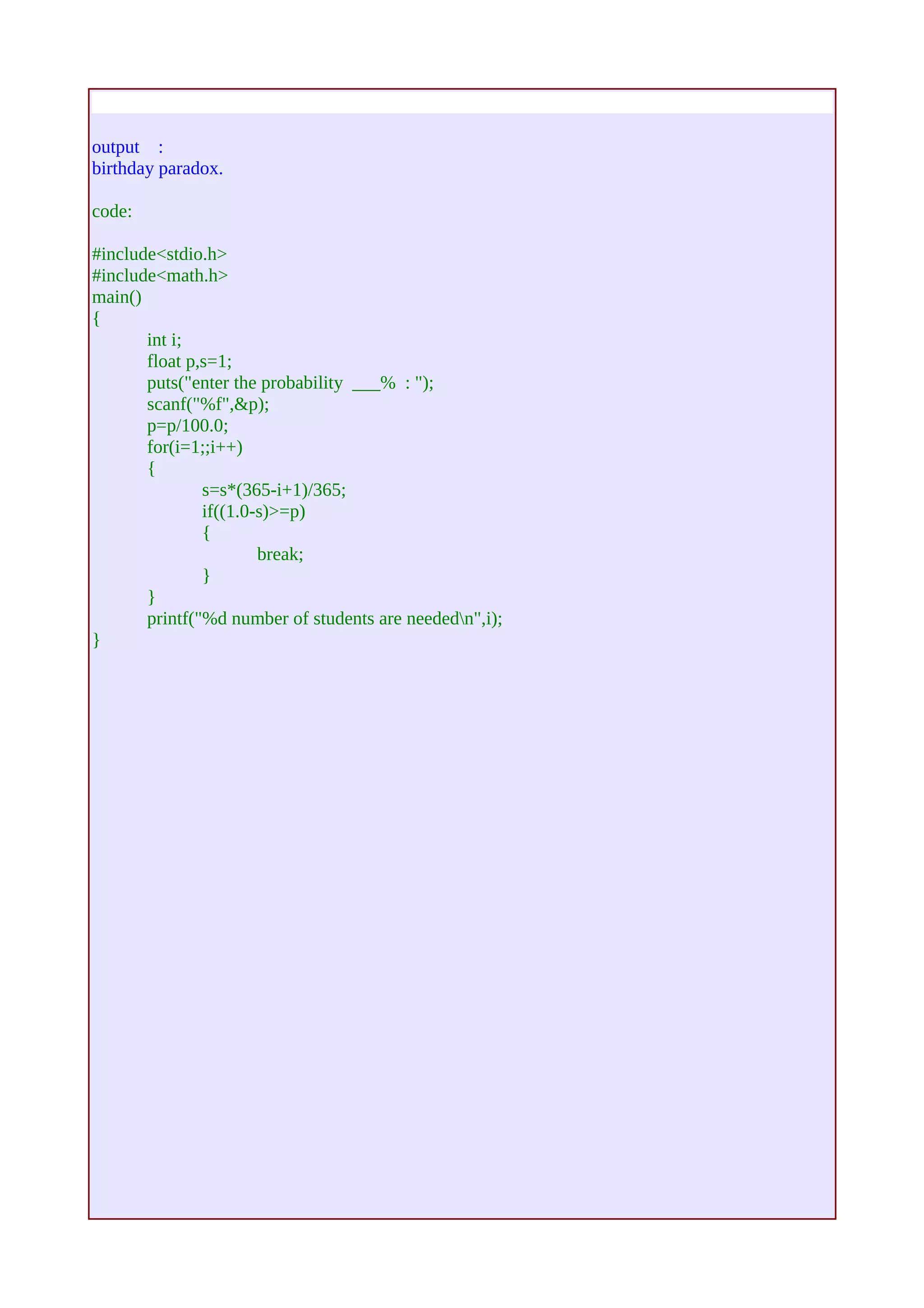 output : 
birthday paradox. 
code: 
#include<stdio.h> 
#include<math.h> 
main() 
{ 
int i; 
float p,s=1; 
puts("enter the probability ___% : "); 
scanf("%f",&p); 
p=p/100.0; 
for(i=1;;i++) 
{ 
s=s*(365-i+1)/365; 
if((1.0-s)>=p) 
{ 
break; 
} 
} 
printf("%d number of students are neededn",i); 
} 
 