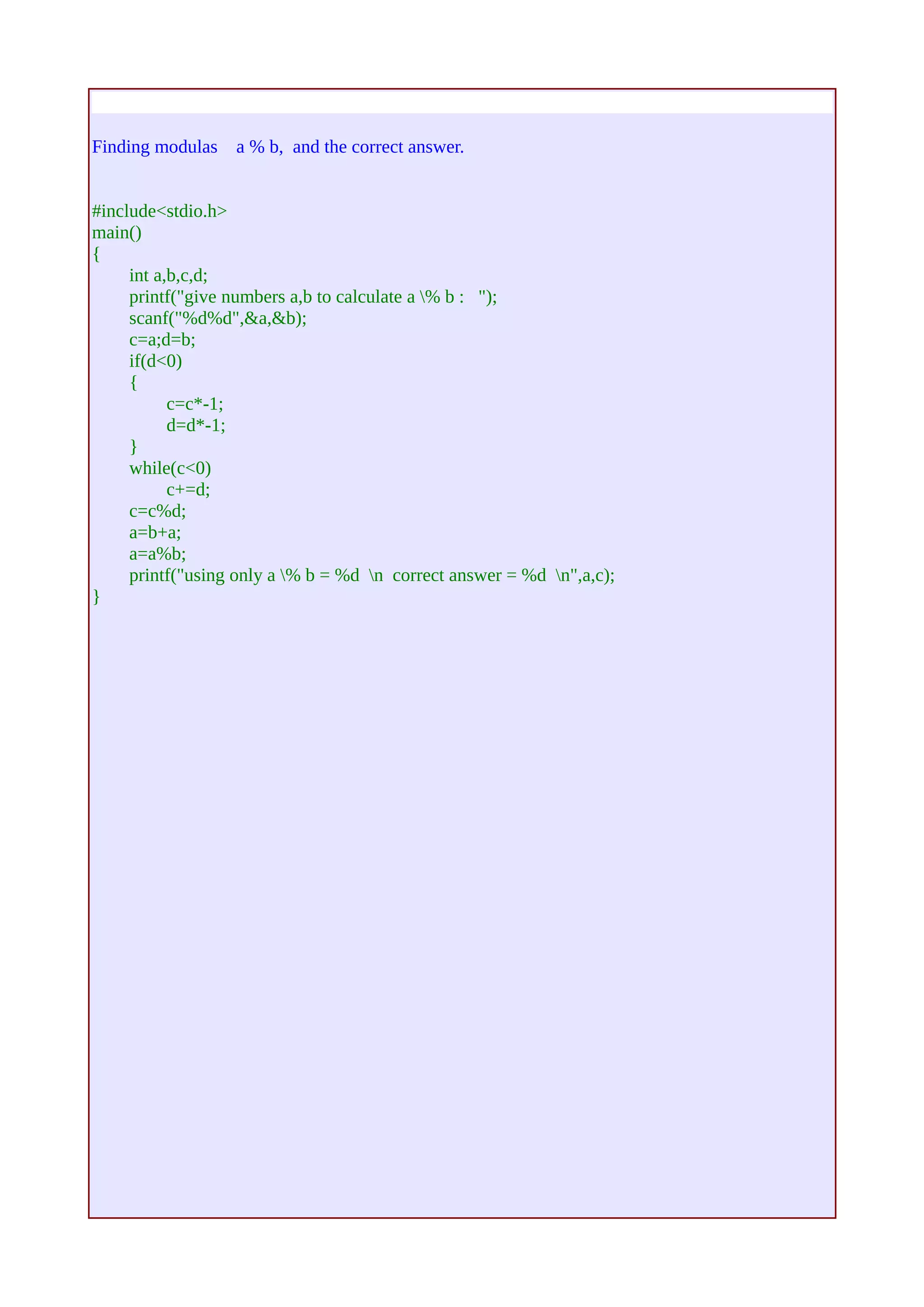 Finding modulas a % b, and the correct answer. 
#include<stdio.h> 
main() 
{ 
int a,b,c,d; 
printf("give numbers a,b to calculate a % b : "); 
scanf("%d%d",&a,&b); 
c=a;d=b; 
if(d<0) 
{ 
c=c*-1; 
d=d*-1; 
} 
while(c<0) 
c+=d; 
c=c%d; 
a=b+a; 
a=a%b; 
printf("using only a % b = %d n correct answer = %d n",a,c); 
} 
