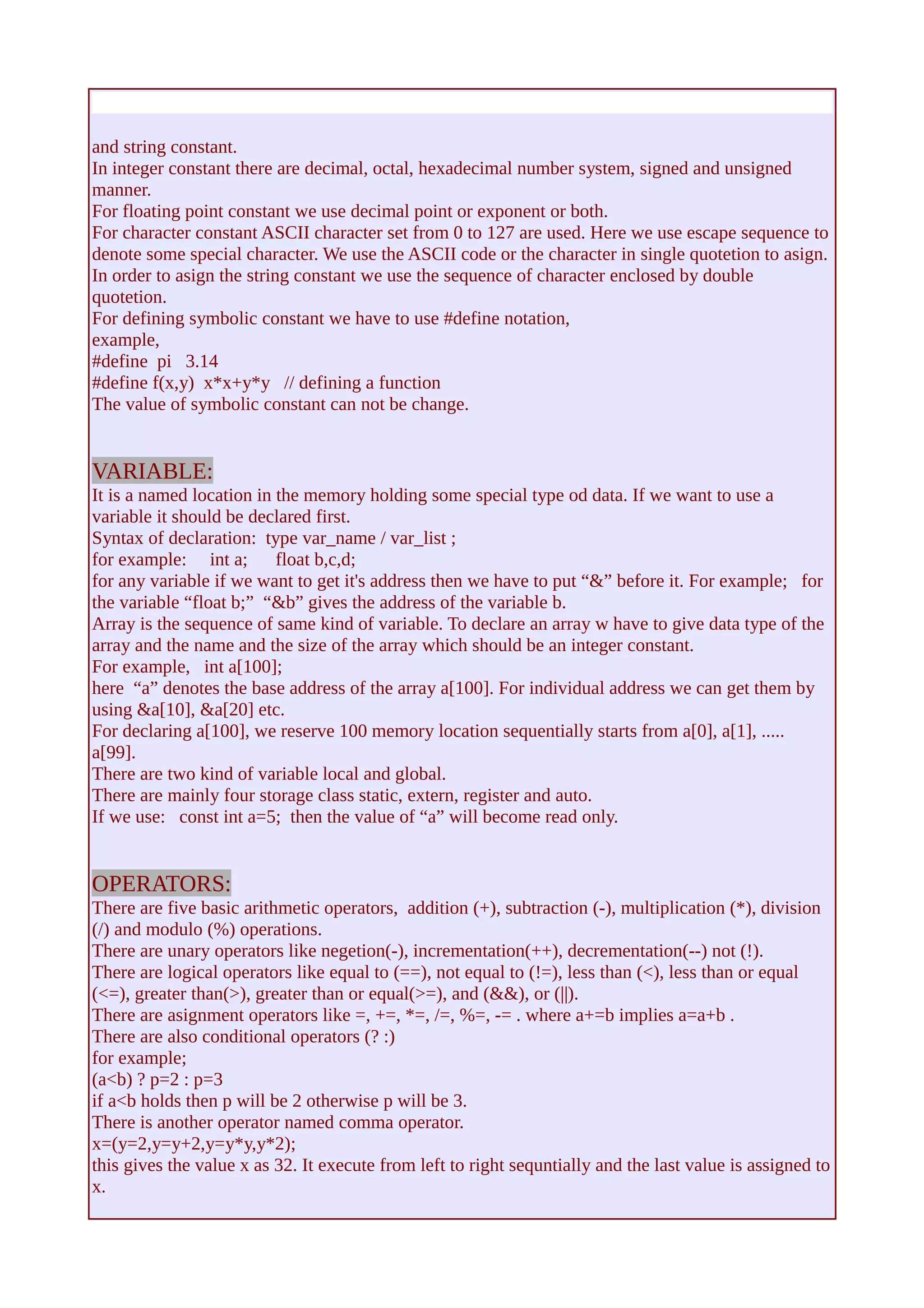 and string constant. 
In integer constant there are decimal, octal, hexadecimal number system, signed and unsigned 
manner. 
For floating point constant we use decimal point or exponent or both. 
For character constant ASCII character set from 0 to 127 are used. Here we use escape sequence to 
denote some special character. We use the ASCII code or the character in single quotetion to asign. 
In order to asign the string constant we use the sequence of character enclosed by double 
quotetion. 
For defining symbolic constant we have to use #define notation, 
example, 
#define pi 3.14 
#define f(x,y) x*x+y*y // defining a function 
The value of symbolic constant can not be change. 
VARIABLE: 
It is a named location in the memory holding some special type od data. If we want to use a 
variable it should be declared first. 
Syntax of declaration: type var_name / var_list ; 
for example: int a; float b,c,d; 
for any variable if we want to get it's address then we have to put “&” before it. For example; for 
the variable “float b;” “&b” gives the address of the variable b. 
Array is the sequence of same kind of variable. To declare an array w have to give data type of the 
array and the name and the size of the array which should be an integer constant. 
For example, int a[100]; 
here “a” denotes the base address of the array a[100]. For individual address we can get them by 
using &a[10], &a[20] etc. 
For declaring a[100], we reserve 100 memory location sequentially starts from a[0], a[1], ..... 
a[99]. 
There are two kind of variable local and global. 
There are mainly four storage class static, extern, register and auto. 
If we use: const int a=5; then the value of “a” will become read only. 
OPERATORS: 
There are five basic arithmetic operators, addition (+), subtraction (-), multiplication (*), division 
(/) and modulo (%) operations. 
There are unary operators like negetion(-), incrementation(++), decrementation(--) not (!). 
There are logical operators like equal to (==), not equal to (!=), less than (<), less than or equal 
(<=), greater than(>), greater than or equal(>=), and (&&), or (||). 
There are asignment operators like =, +=, *=, /=, %=, -= . where a+=b implies a=a+b . 
There are also conditional operators (? :) 
for example; 
(a<b) ? p=2 : p=3 
if a<b holds then p will be 2 otherwise p will be 3. 
There is another operator named comma operator. 
x=(y=2,y=y+2,y=y*y,y*2); 
this gives the value x as 32. It execute from left to right sequntially and the last value is assigned to 
x. 
 