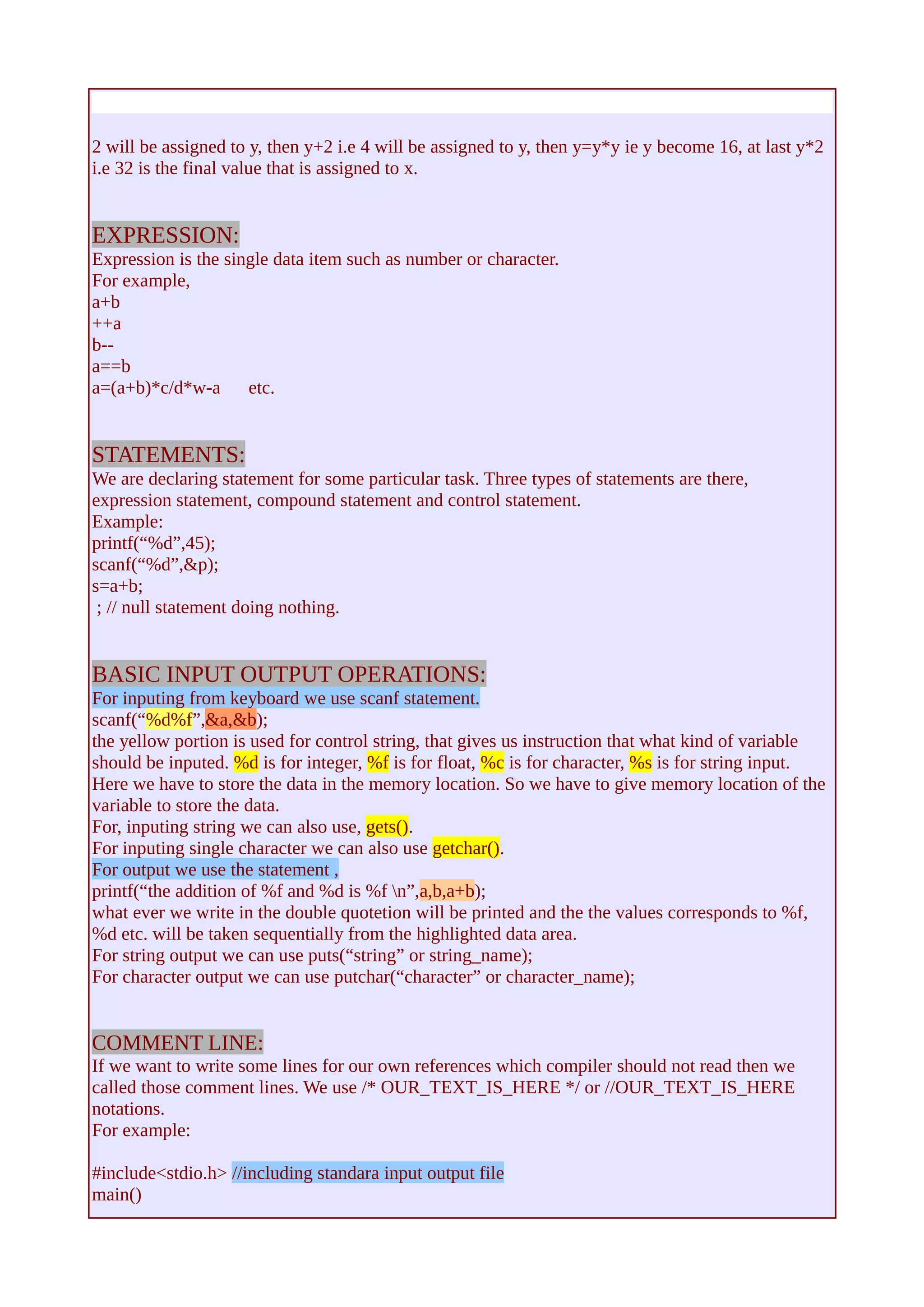 2 will be assigned to y, then y+2 i.e 4 will be assigned to y, then y=y*y ie y become 16, at last y*2 
i.e 32 is the final value that is assigned to x. 
EXPRESSION: 
Expression is the single data item such as number or character. 
For example, 
a+b 
++a 
b-- 
a==b 
a=(a+b)*c/d*w-a etc. 
STATEMENTS: 
We are declaring statement for some particular task. Three types of statements are there, 
expression statement, compound statement and control statement. 
Example: 
printf(“%d”,45); 
scanf(“%d”,&p); 
s=a+b; 
; // null statement doing nothing. 
BASIC INPUT OUTPUT OPERATIONS: 
For inputing from keyboard we use scanf statement. 
scanf(“%d%f”,&a,&b); 
the yellow portion is used for control string, that gives us instruction that what kind of variable 
should be inputed. %d is for integer, %f is for float, %c is for character, %s is for string input. 
Here we have to store the data in the memory location. So we have to give memory location of the 
variable to store the data. 
For, inputing string we can also use, gets(). 
For inputing single character we can also use getchar(). 
For output we use the statement , 
printf(“the addition of %f and %d is %f n”,a,b,a+b); 
what ever we write in the double quotetion will be printed and the the values corresponds to %f, 
%d etc. will be taken sequentially from the highlighted data area. 
For string output we can use puts(“string” or string_name); 
For character output we can use putchar(“character” or character_name); 
COMMENT LINE: 
If we want to write some lines for our own references which compiler should not read then we 
called those comment lines. We use /* OUR_TEXT_IS_HERE */ or //OUR_TEXT_IS_HERE 
notations. 
For example: 
#include<stdio.h> //including standara input output file 
main() 
 