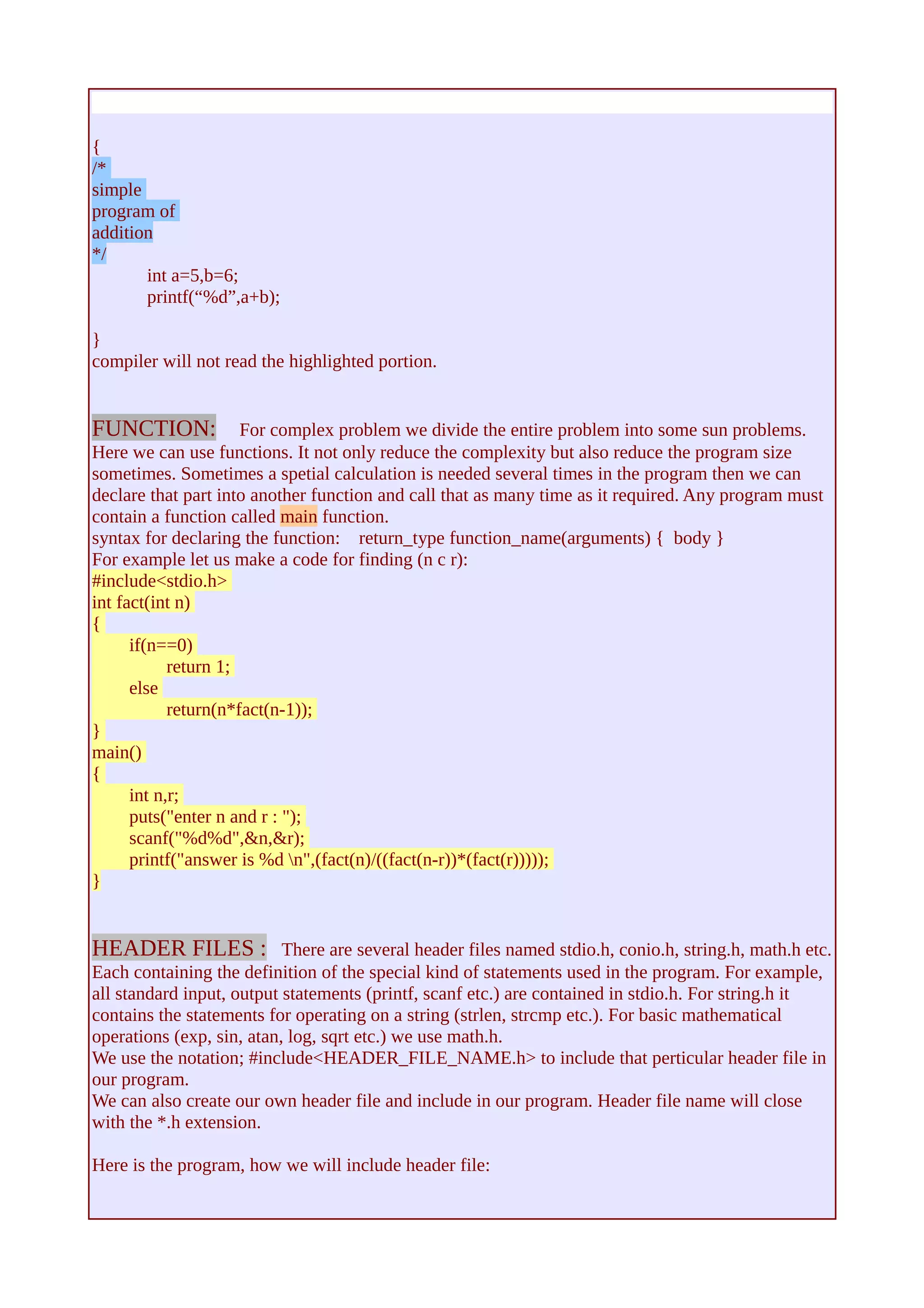{ /* 
simple 
program of 
addition 
*/ 
int a=5,b=6; 
printf(“%d”,a+b); 
} compiler will not read the highlighted portion. 
FUNCTION: For complex problem we divide the entire problem into some sun problems. 
Here we can use functions. It not only reduce the complexity but also reduce the program size 
sometimes. Sometimes a spetial calculation is needed several times in the program then we can 
declare that part into another function and call that as many time as it required. Any program must 
contain a function called main function. 
syntax for declaring the function: return_type function_name(arguments) { body } 
For example let us make a code for finding (n c r): 
#include<stdio.h> 
int fact(int n) 
{ 
if(n==0) 
return 1; 
else 
return(n*fact(n-1)); 
} 
main() 
{ 
int n,r; 
puts("enter n and r : "); 
scanf("%d%d",&n,&r); 
printf("answer is %d n",(fact(n)/((fact(n-r))*(fact(r))))); 
} 
HEADER FILES : There are several header files named stdio.h, conio.h, string.h, math.h etc. 
Each containing the definition of the special kind of statements used in the program. For example, 
all standard input, output statements (printf, scanf etc.) are contained in stdio.h. For string.h it 
contains the statements for operating on a string (strlen, strcmp etc.). For basic mathematical 
operations (exp, sin, atan, log, sqrt etc.) we use math.h. 
We use the notation; #include<HEADER_FILE_NAME.h> to include that perticular header file in 
our program. 
We can also create our own header file and include in our program. Header file name will close 
with the *.h extension. 
Here is the program, how we will include header file: 
 