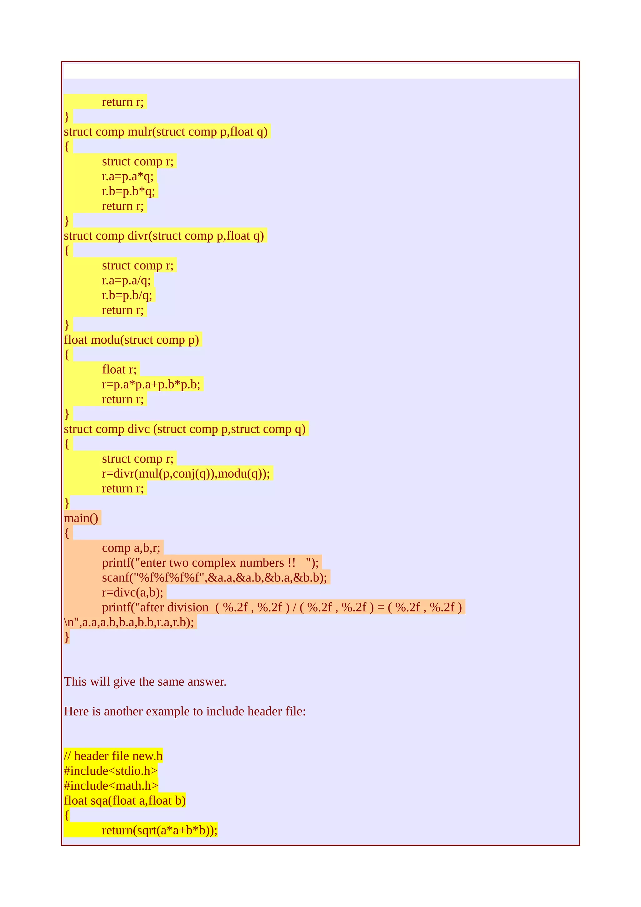 return r; 
} 
struct comp mulr(struct comp p,float q) 
{ 
struct comp r; 
r.a=p.a*q; 
r.b=p.b*q; 
return r; 
} 
struct comp divr(struct comp p,float q) 
{ 
struct comp r; 
r.a=p.a/q; 
r.b=p.b/q; 
return r; 
} 
float modu(struct comp p) 
{ 
float r; 
r=p.a*p.a+p.b*p.b; 
return r; 
} 
struct comp divc (struct comp p,struct comp q) 
{ 
struct comp r; 
r=divr(mul(p,conj(q)),modu(q)); 
return r; 
} 
main() 
{ 
comp a,b,r; 
printf("enter two complex numbers !! "); 
scanf("%f%f%f%f",&a.a,&a.b,&b.a,&b.b); 
r=divc(a,b); 
printf("after division ( %.2f , %.2f ) / ( %.2f , %.2f ) = ( %.2f , %.2f ) 
n",a.a,a.b,b.a,b.b,r.a,r.b); 
} 
This will give the same answer. 
Here is another example to include header file: 
// header file new.h 
#include<stdio.h> 
#include<math.h> 
float sqa(float a,float b) 
{ 
return(sqrt(a*a+b*b)); 
 
