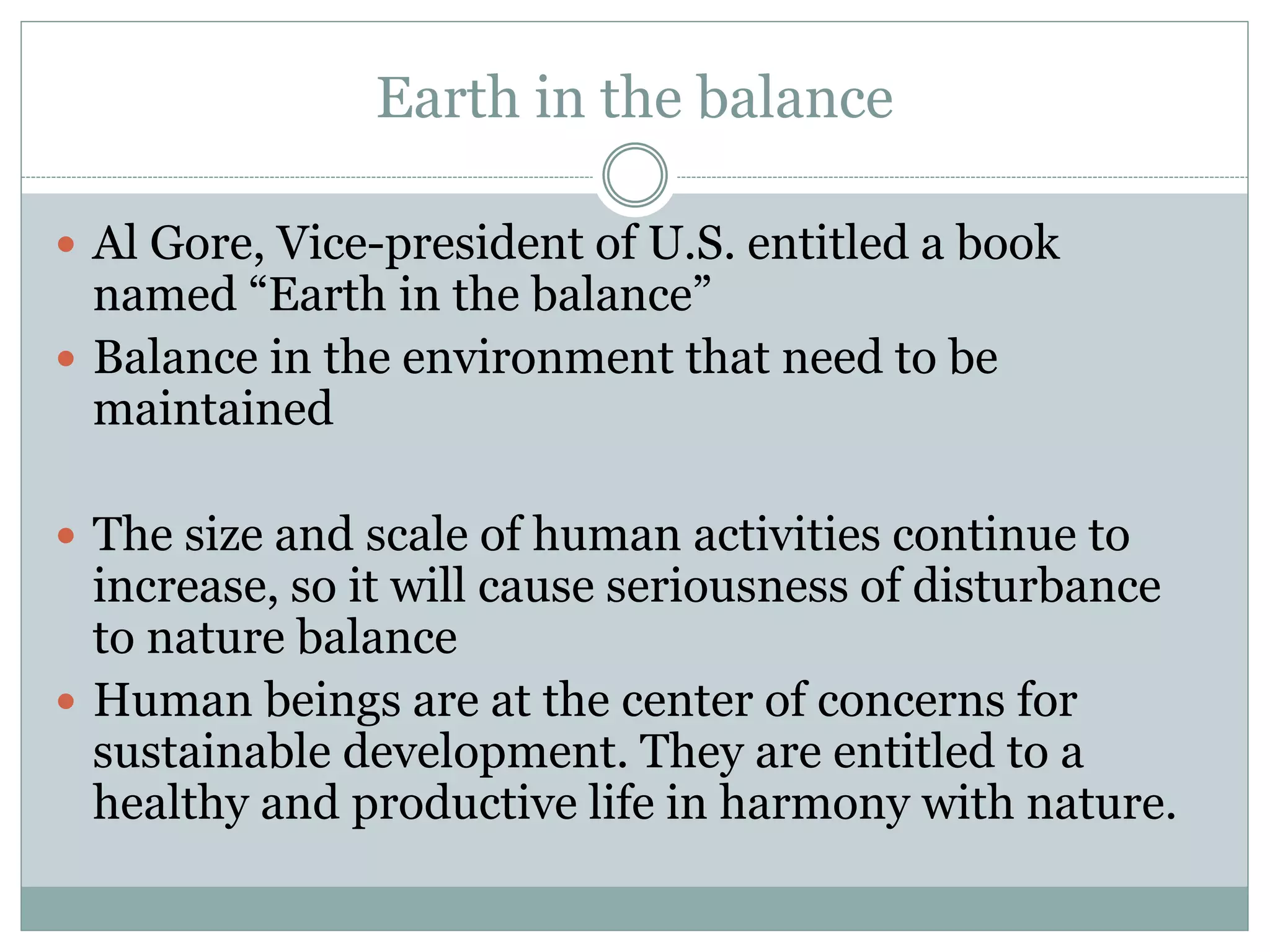 Earth in the balance
 Al Gore, Vice-president of U.S. entitled a book
named “Earth in the balance”
 Balance in the environment that need to be
maintained
 The size and scale of human activities continue to
increase, so it will cause seriousness of disturbance
to nature balance
 Human beings are at the center of concerns for
sustainable development. They are entitled to a
healthy and productive life in harmony with nature.
 