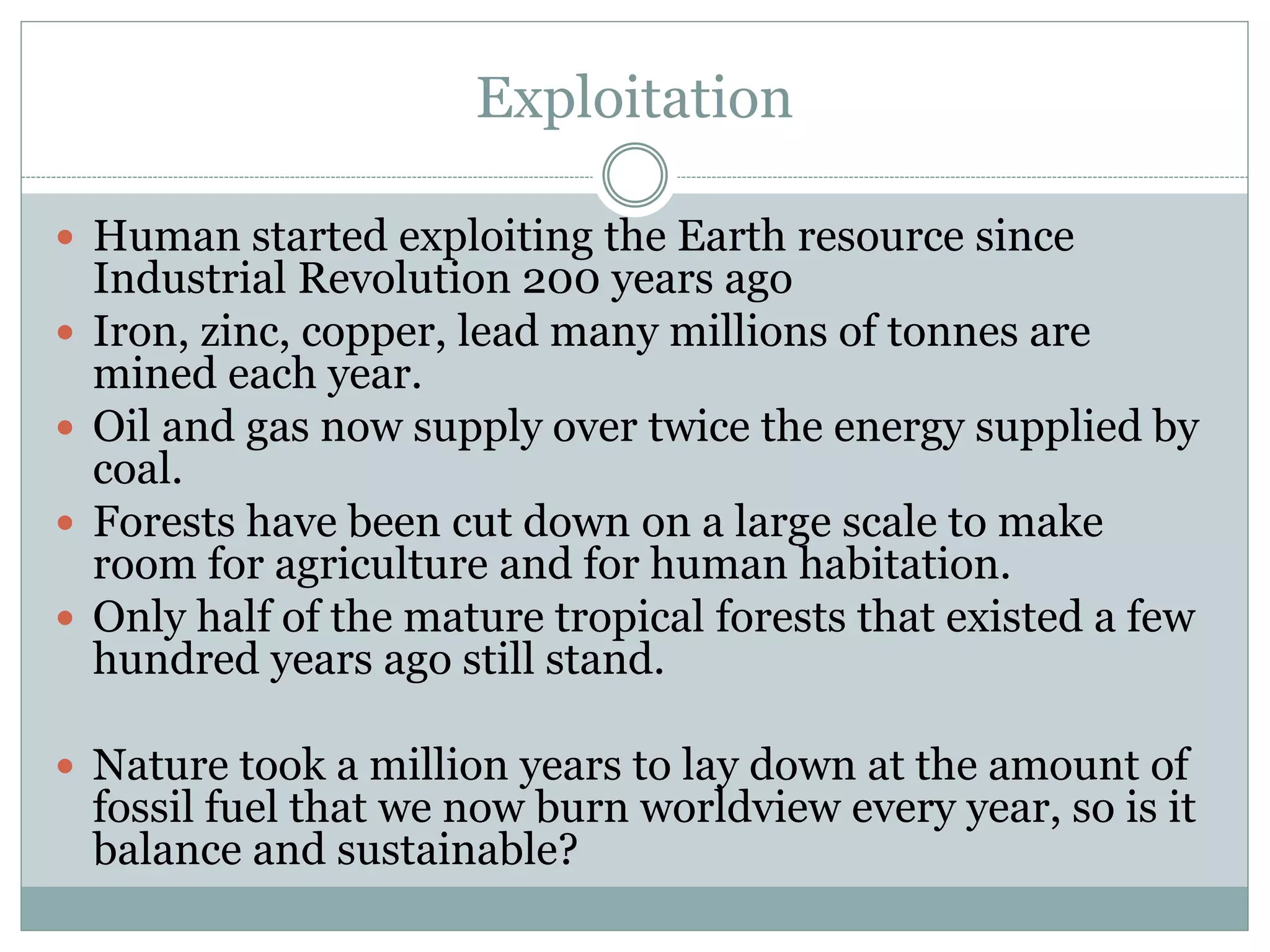 Exploitation
 Human started exploiting the Earth resource since
Industrial Revolution 200 years ago
 Iron, zinc, copper, lead many millions of tonnes are
mined each year.
 Oil and gas now supply over twice the energy supplied by
coal.
 Forests have been cut down on a large scale to make
room for agriculture and for human habitation.
 Only half of the mature tropical forests that existed a few
hundred years ago still stand.
 Nature took a million years to lay down at the amount of
fossil fuel that we now burn worldview every year, so is it
balance and sustainable?
 