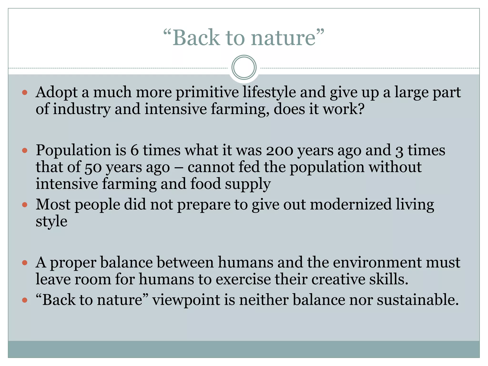 “Back to nature”
 Adopt a much more primitive lifestyle and give up a large part
of industry and intensive farming, does it work?
 Population is 6 times what it was 200 years ago and 3 times
that of 50 years ago – cannot fed the population without
intensive farming and food supply
 Most people did not prepare to give out modernized living
style
 A proper balance between humans and the environment must
leave room for humans to exercise their creative skills.
 “Back to nature” viewpoint is neither balance nor sustainable.
 
