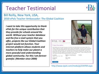 Teacher Testimonial I want to take this opportunity to thank ePals for the unique contribution that they provide for schools around the world. Without your teacher database and the free e-mail system that you offer, projects like our Global Coalition project would not function. Your internet platform allows students and teachers to help make our planet a more peaceful and understanding global community. For this I am forever grateful. (Member since 2000) Bill Reilly, New York, USA,   2010 ePals Teacher Ambassador: The Global Coalition http://www.epals.com/media/p/234769.aspx 