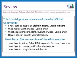 Review This tutorial gave an overview of the ePals Global Community: ePals’ core concepts of  Global Citizens, Digital Citizens Who makes up the Global Community What educators connect through the Global Community How ePals can benefit your classroom Next Steps: Get an overview of the ePals website Learn how to set up SchoolMail accounts for your classroom Learn how to connect with other classrooms Learn how to navigate around the site Learning Objective: To know what ePals Global Community can do for your classroom 