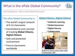What is the ePals Global Community? The ePals Global Community is: The world's largest network of K-12 classrooms Committed to core concept of creating  Global Citizens, Digital Citizens Safe and protected environment Free to classrooms worldwide Learning Objective:  What is ePals Global Community? Global Citizens, Digital Citizens Authentic Learning Global Awareness Digital Literacy Collaboration Students in Kenya write to their ePals in Connecticut, USA 