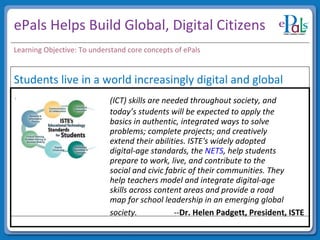ePals Helps Build Global, Digital Citizens (ICT) skills are needed throughout society, and  today’s students will be expected to apply the  basics in authentic, integrated ways to solve  problems; complete projects; and creatively  extend their abilities. ISTE's widely adopted  digital-age standards, the  NETS , help students  prepare to work, live, and contribute to the  social and civic fabric of their communities. They  help teachers model and integrate digital-age  skills across content areas and provide a road  map for school leadership in an emerging global  society.   -- Dr. Helen Padgett, President, ISTE   Learning Objective: To understand core concepts of ePals Students live in a world increasingly digital and global 