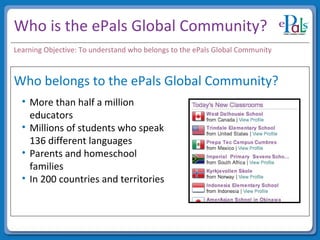 Who is the ePals Global Community? Who belongs to the ePals Global Community? More than half a million educators Millions of students who speak 136 different languages Parents and homeschool families In 200 countries and territories Learning Objective: To understand who belongs to the ePals Global Community 