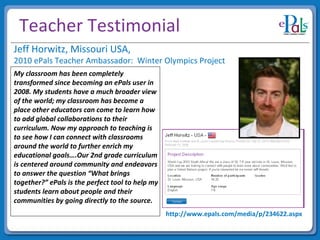 Teacher Testimonial My classroom has been completely transformed since becoming an ePals user in 2008. My students have a much broader view of the world; my classroom has become a place other educators can come to learn how to add global collaborations to their curriculum. Now my approach to teaching is to see how I can connect with classrooms around the world to further enrich my educational goals….Our 2nd grade curriculum is centered around community and endeavors to answer the question “What brings together?” ePals is the perfect tool to help my students learn about people and their communities by going directly to the source.   Jeff Horwitz, Missouri USA,  2010 ePals Teacher Ambassador:  Winter Olympics Project http://www.epals.com/media/p/234622.aspx 
