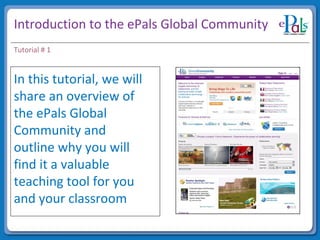 Introduction to the ePals Global Community In this tutorial, we will share an overview of the ePals Global Community and outline why you will find it a valuable teaching tool for you and your classroom Insert image/photo Tutorial # 1 