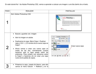 En este tutorial No 1 de Adobe Photoshop CS2, vamos a aprender a colocar una imagen o una foto dentro de un texto.

PASO

REALIZAR

PANTALLAS

Abrir Adobe Photoshop CS2

1
• Buscar y guardar una imagen
• Abrir la imagen en adobe

2

3

• Duplicamos la capa, Menú Capa > Duplicar
capa o Ctrl + J. El nombre de la nueva capa es
Capa1.
• Ahora vamos a crear una nueva capa en
medio de las dos, normalmente cuando
hacemos esto la capa queda sobre las
anteriores. Para evitarlo nos ubicamos sobre
la Capa1 y hacemos clic en crear una capa
nueva de la paleta de capas.

• Pintamos la capa creada de blanco, para ello
vamos al menú Edición > Rellenar y en la

Crear nueva capa

 