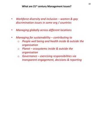 18
        What are   21st   century Management Issues?



•   Workforce diversity and inclusion – women & gay
    discrimination issues in some org / countries

•   Managing globally across different locations

•   Managing for sustainability – contributing to
     o People well being and health inside & outside the
       organisation
     o Planet – ecosystems inside & outside the
       organisation
     o Governance – exercising responsibilities via
       transparent engagement, decisions & reporting
 