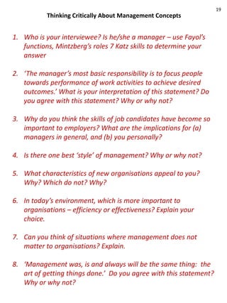 19
           Thinking Critically About Management Concepts


1. Who is your interviewee? Is he/she a manager – use Fayol’s
   functions, Mintzberg’s roles 7 Katz skills to determine your
   answer

2. ‘The manager’s most basic responsibility is to focus people
   towards performance of work activities to achieve desired
   outcomes.’ What is your interpretation of this statement? Do
   you agree with this statement? Why or why not?

3. Why do you think the skills of job candidates have become so
   important to employers? What are the implications for (a)
   managers in general, and (b) you personally?

4. Is there one best ‘style’ of management? Why or why not?

5. What characteristics of new organisations appeal to you?
   Why? Which do not? Why?

6. In today’s environment, which is more important to
   organisations – efficiency or effectiveness? Explain your
   choice.

7. Can you think of situations where management does not
   matter to organisations? Explain.

8. ‘Management was, is and always will be the same thing: the
   art of getting things done.’ Do you agree with this statement?
   Why or why not?
 