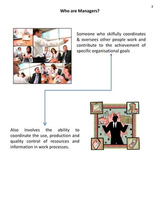 3
                        Who are Managers?



                                Someone who skilfully coordinates
                                & oversees other people work and
                                contribute to the achievement of
                                specific organisational goals




Also involves the ability to
coordinate the use, production and
quality control of resources and
information in work processes.
 