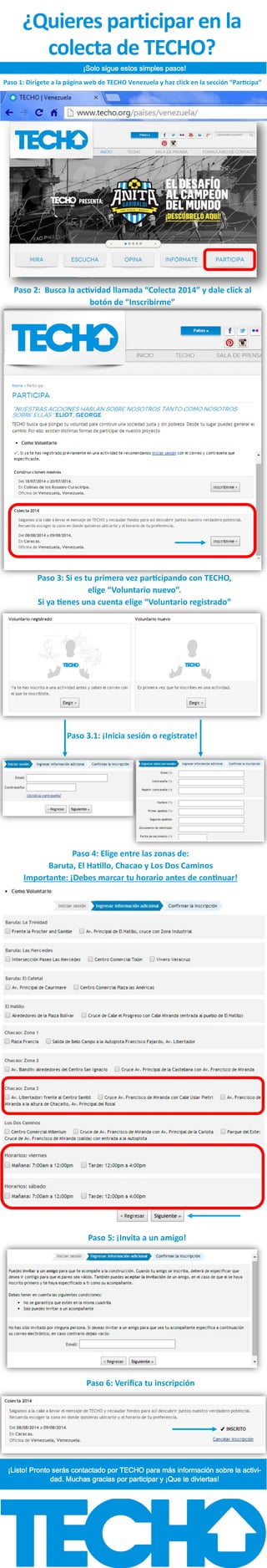¿Quieres participar en la
colecta de TECHO?
¡Solo sigue estos simples pasos!
Paso 1: Dirígete a la página web de TECHO Venezuela y haz click en la sección “Participa”
Paso 2: Busca la actividad llamada “Colecta 2014” y dale click al
botón de “Inscribirme”
Paso 3: Si es tu primera vez participando con TECHO,
elige “Voluntario nuevo”.
Si ya tienes una cuenta elige “Voluntario registrado”
Paso 3.1: ¡Inicia sesión o regístrate!
Paso 4: Elige entre las zonas de:
Baruta, El Hatillo, Chacao y Los Dos Caminos
Importante: ¡Debes marcar tu horario antes de continuar!
Paso 5: ¡Invita a un amigo!
Paso 6: Verifica tu inscripción
¡Listo! Pronto serás contactado por TECHO para más información sobre la activi-
dad. Muchas gracias por participar y ¡Que te diviertas!
 