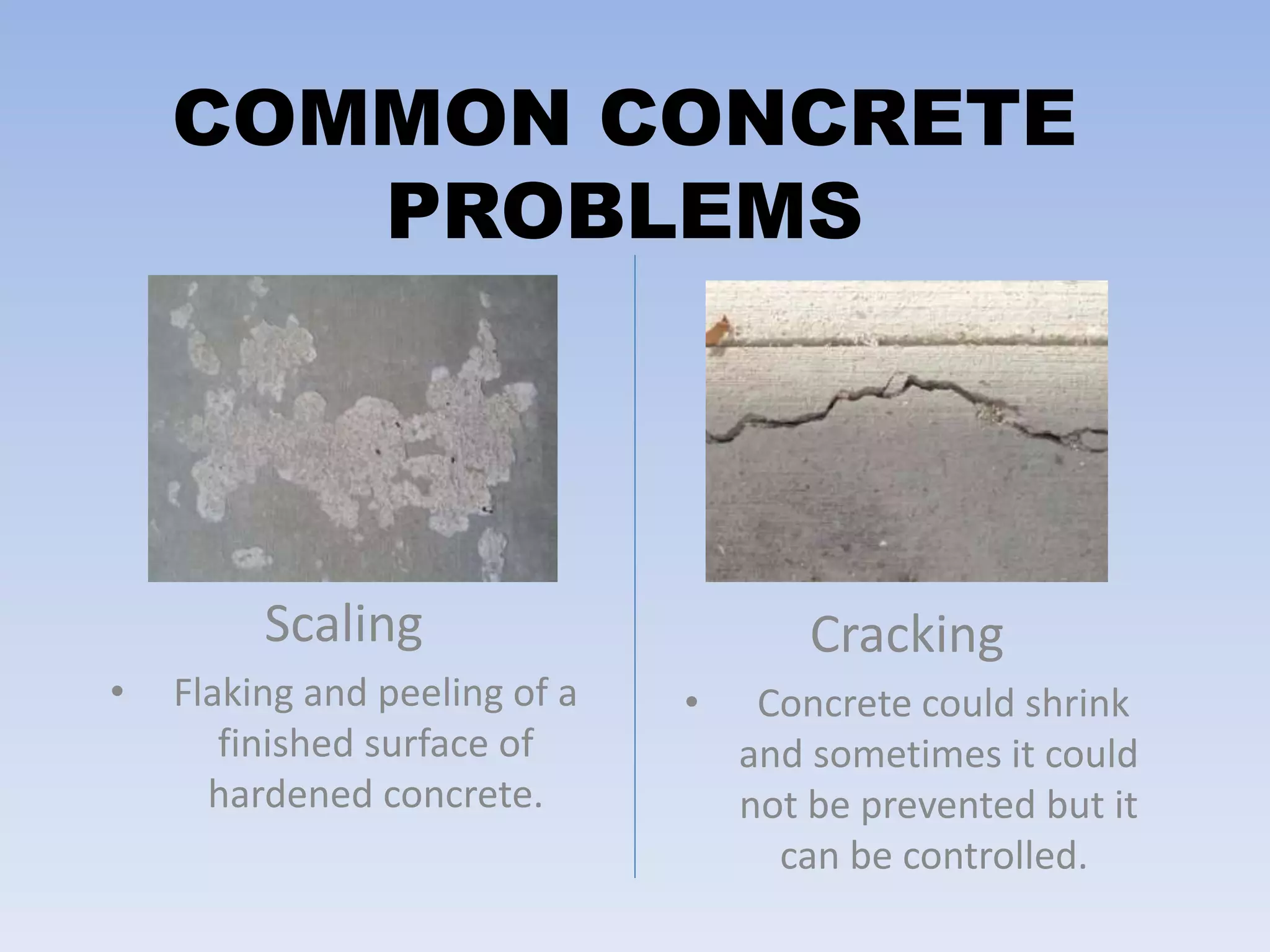 COMMON CONCRETE
PROBLEMS
Scaling
• Flaking and peeling of a
finished surface of
hardened concrete.
Cracking
• Concrete could shrink
and sometimes it could
not be prevented but it
can be controlled.