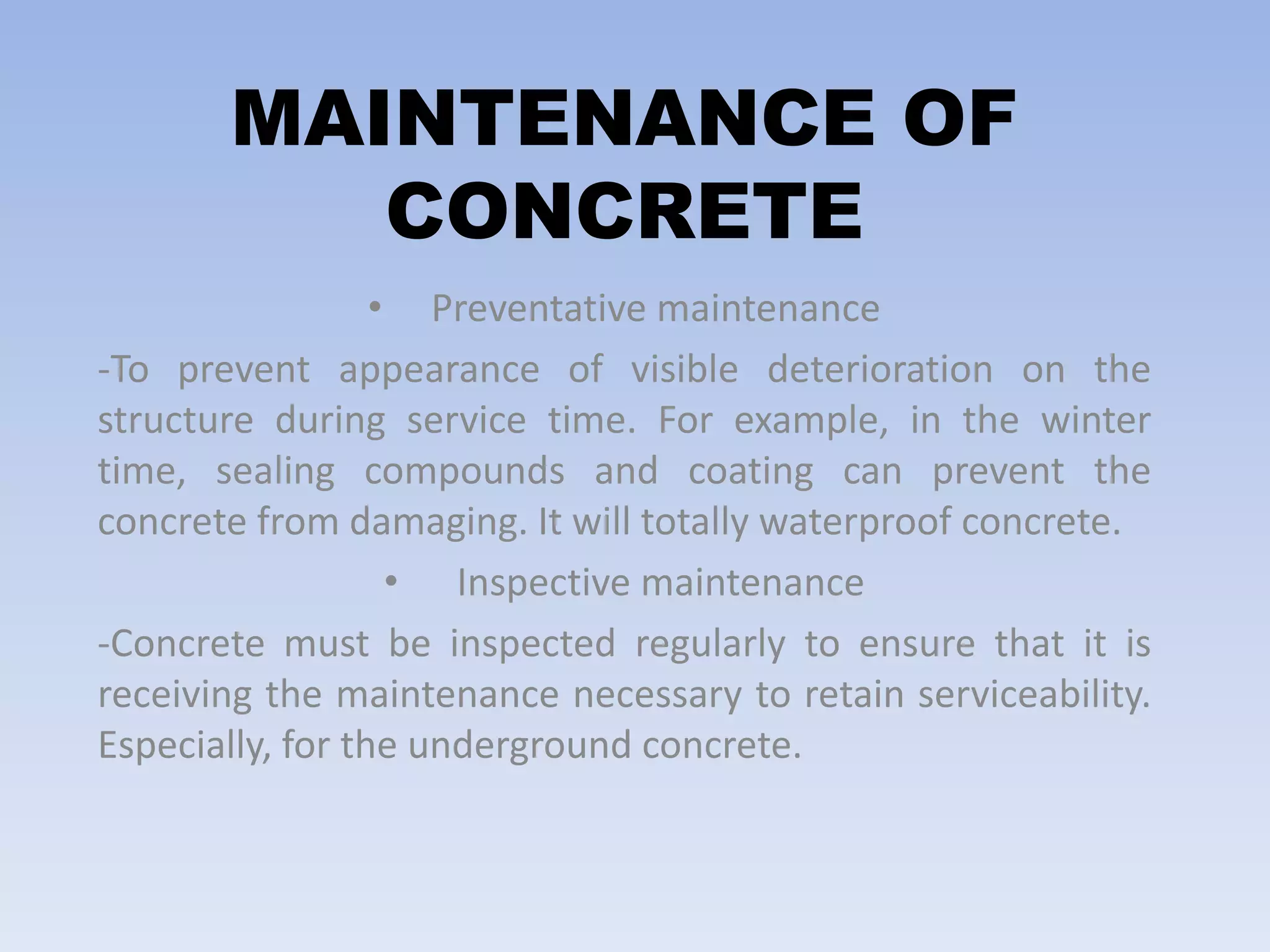 MAINTENANCE OF
CONCRETE
• Preventative maintenance
-To prevent appearance of visible deterioration on the
structure during service time. For example, in the winter
time, sealing compounds and coating can prevent the
concrete from damaging. It will totally waterproof concrete.
• Inspective maintenance
-Concrete must be inspected regularly to ensure that it is
receiving the maintenance necessary to retain serviceability.
Especially, for the underground concrete.