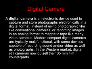 Digital Camera <ul><li>A  digital camera  is an electronic device used to capture and store photographs electronically in ...