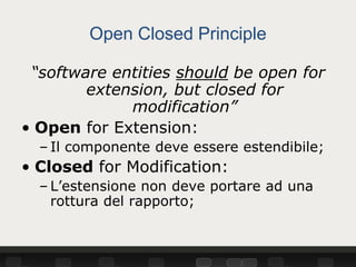 Open Closed Principle

 “software entities should be open for
        extension, but closed for
             modification”
• Open for Extension:
  – Il componente deve essere estendibile;
• Closed for Modification:
  – L’estensione non deve portare ad una
    rottura del rapporto;
 