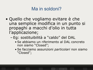 Ma in soldoni?

• Quello che vogliamo evitare è che
  una semplice modifica in un punto si
  propaghi a macchi d’olio in tutta
  l’applicazione;
  – Eg: sostituibilità a “caldo” del DAL
    • Se abbiamo un riferimento al DAL concreto
      non siamo “Closed”;
    • Se facciamo assunzioni particolari non siamo
      “Closed”;
 