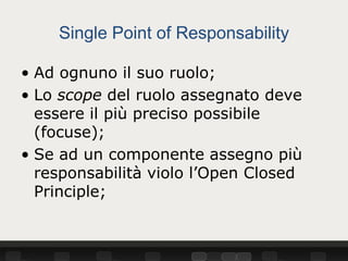 Single Point of Responsability

• Ad ognuno il suo ruolo;
• Lo scope del ruolo assegnato deve
  essere il più preciso possibile
  (focuse);
• Se ad un componente assegno più
  responsabilità violo l’Open Closed
  Principle;
 