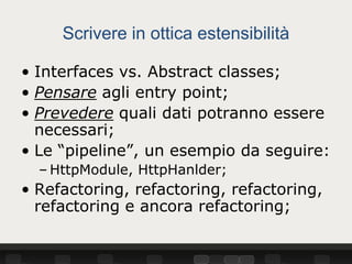 Scrivere in ottica estensibilità

• Interfaces vs. Abstract classes;
• Pensare agli entry point;
• Prevedere quali dati potranno essere
  necessari;
• Le “pipeline”, un esempio da seguire:
  – HttpModule, HttpHanlder;
• Refactoring, refactoring, refactoring,
  refactoring e ancora refactoring;
 