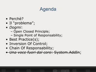 Agenda
• Perchè?
• Il “problema”;
• Dogmi:
    – Open Closed Principle;
    – Single Point of Responsability;
•   Best Practice(s);
•   Inversion Of Control;
•   Chain Of Responsability;
•   Una voce fuori dal coro: System.AddIn;
 